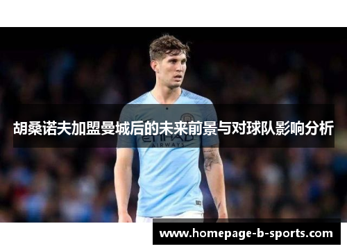 胡桑诺夫加盟曼城后的未来前景与对球队影响分析 胡桑诺夫加盟曼城后的未来前景与对球队影响分析