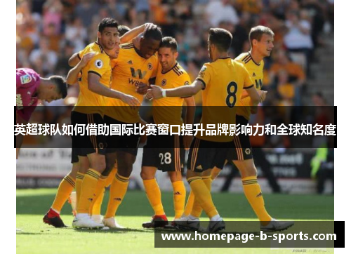 英超球队如何借助国际比赛窗口提升品牌影响力和全球知名度 英超球队如何借助国际比赛窗口提升品牌影响力和全球知名度