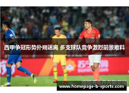 西甲争冠形势扑朔迷离 多支球队竞争激烈前景难料 西甲争冠形势扑朔迷离 多支球队竞争激烈前景难料