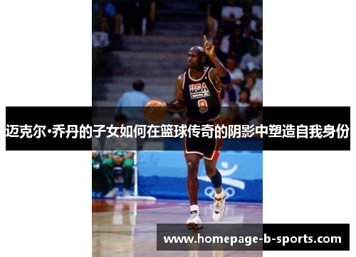 迈克尔·乔丹的子女如何在篮球传奇的阴影中塑造自我身份 迈克尔·乔丹的子女如何在篮球传奇的阴影中塑造自我身份