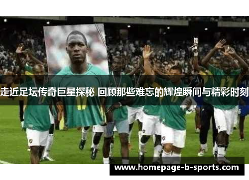 走近足坛传奇巨星探秘 回顾那些难忘的辉煌瞬间与精彩时刻