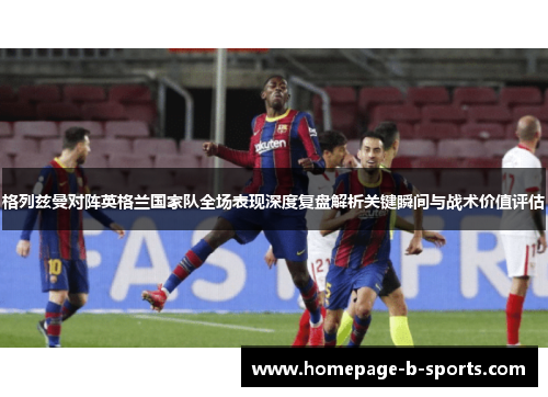格列兹曼对阵英格兰国家队全场表现深度复盘解析关键瞬间与战术价值评估 格列兹曼对阵英格兰国家队全场表现深度复盘解析关键瞬间与战术价值评估