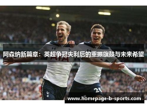 阿森纳新篇章：英超争冠失利后的重振旗鼓与未来希望