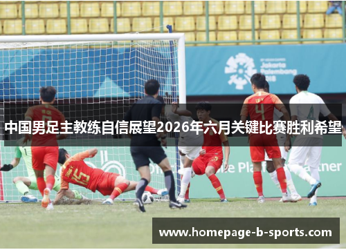 中国男足主教练自信展望2026年六月关键比赛胜利希望