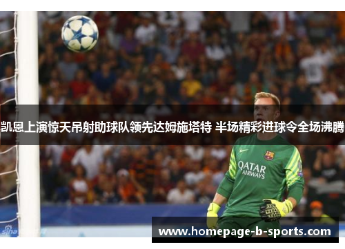 凯恩上演惊天吊射助球队领先达姆施塔特 半场精彩进球令全场沸腾 凯恩上演惊天吊射助球队领先达姆施塔特 半场精彩进球令全场沸腾