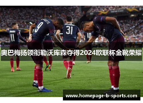 奥巴梅扬领衔勒沃库森夺得2024欧联杯金靴荣耀 奥巴梅扬领衔勒沃库森夺得2024欧联杯金靴荣耀