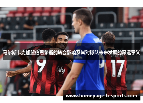 马尔斯卡克加盟伯恩茅斯的转会影响及其对球队未来发展的深远意义