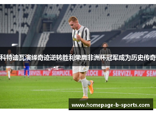 科特迪瓦演绎奇迹逆转胜利荣膺非洲杯冠军成为历史传奇