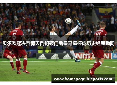 贝尔欧冠决赛惊天倒钩破门助皇马捧杯成历史经典瞬间 贝尔欧冠决赛惊天倒钩破门助皇马捧杯成历史经典瞬间